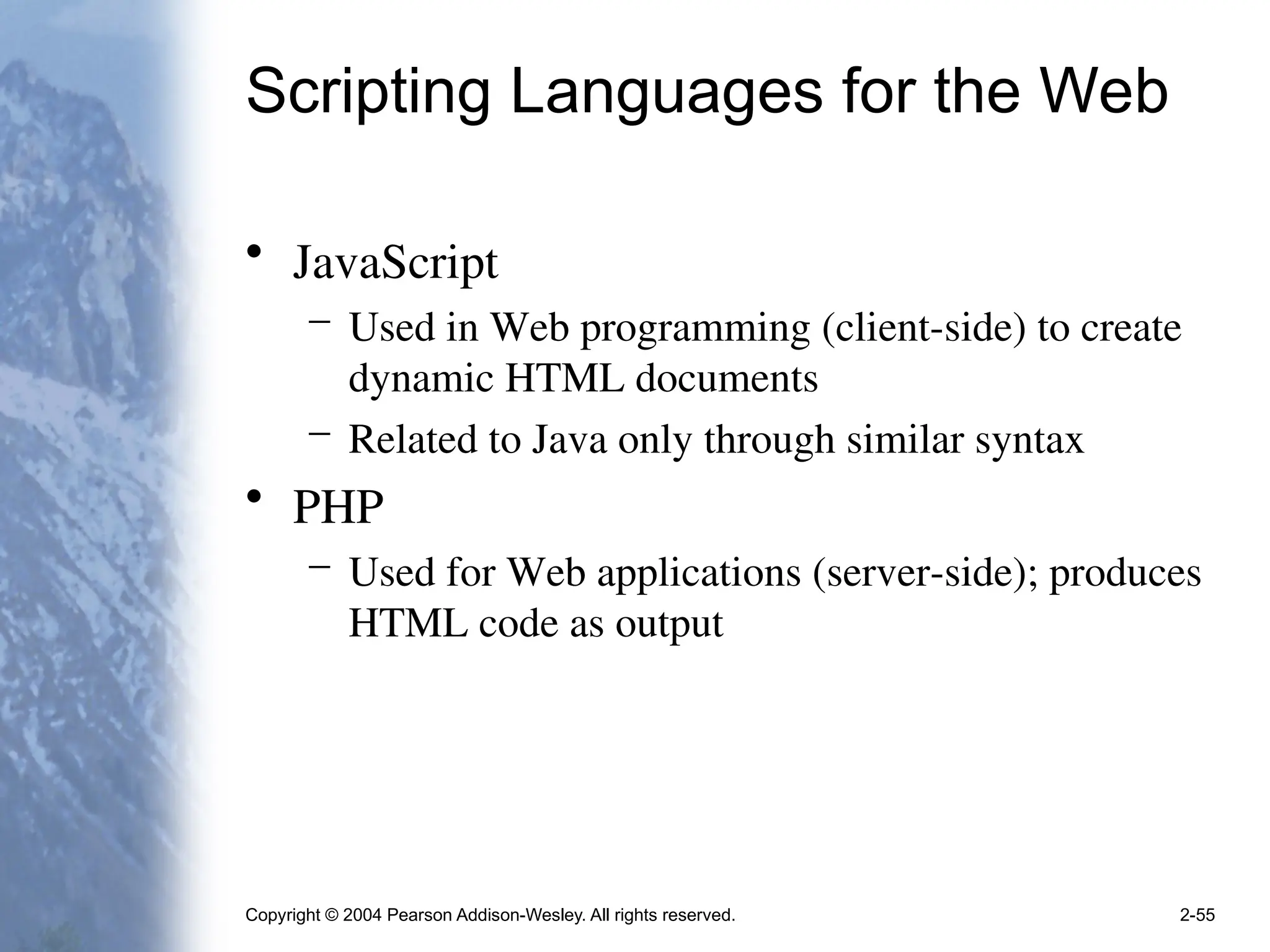 Copyright © 2004 Pearson Addison-Wesley. All rights reserved. 2-55
Scripting Languages for the Web
• JavaScript
– Used in Web programming (client-side) to create
dynamic HTML documents
– Related to Java only through similar syntax
• PHP
– Used for Web applications (server-side); produces
HTML code as output
 