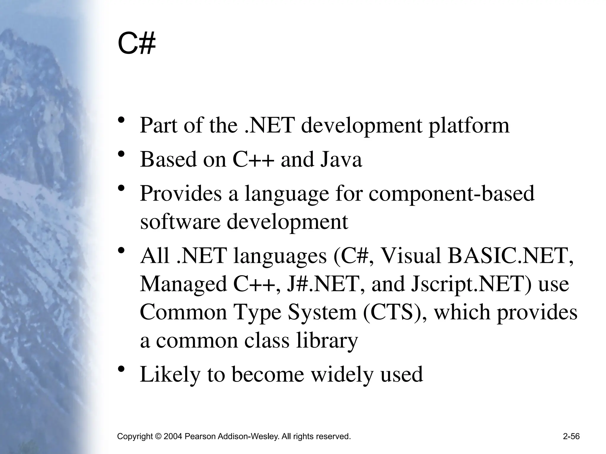 Copyright © 2004 Pearson Addison-Wesley. All rights reserved. 2-56
C#
• Part of the .NET development platform
• Based on C++ and Java
• Provides a language for component-based
software development
• All .NET languages (C#, Visual BASIC.NET,
Managed C++, J#.NET, and Jscript.NET) use
Common Type System (CTS), which provides
a common class library
• Likely to become widely used
 