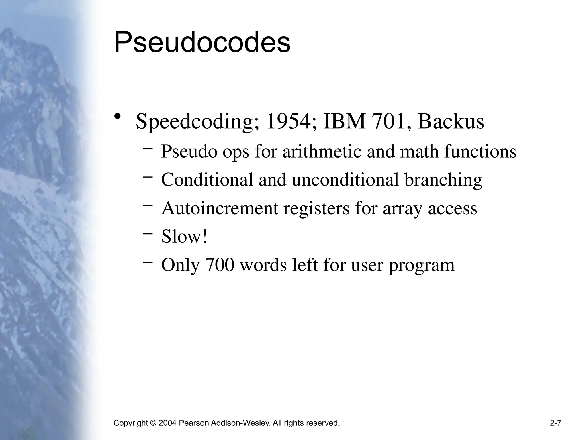 Copyright © 2004 Pearson Addison-Wesley. All rights reserved. 2-7
Pseudocodes
• Speedcoding; 1954; IBM 701, Backus
– Pseudo ops for arithmetic and math functions
– Conditional and unconditional branching
– Autoincrement registers for array access
– Slow!
– Only 700 words left for user program
 