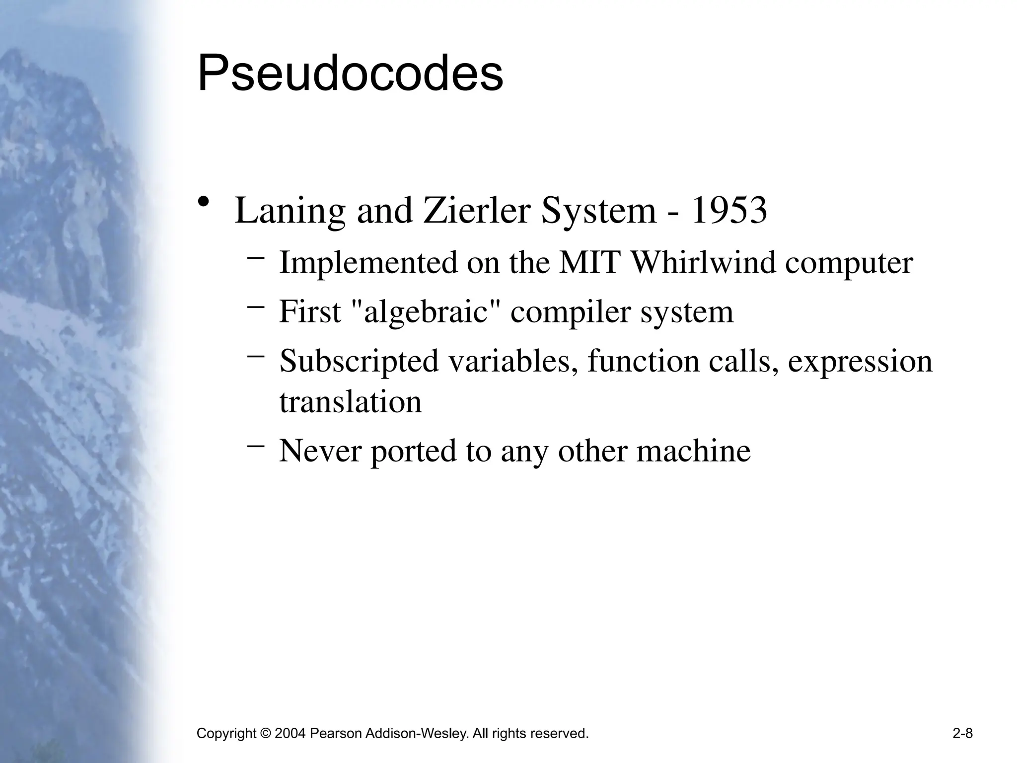 Copyright © 2004 Pearson Addison-Wesley. All rights reserved. 2-8
Pseudocodes
• Laning and Zierler System - 1953
– Implemented on the MIT Whirlwind computer
– First "algebraic" compiler system
– Subscripted variables, function calls, expression
translation
– Never ported to any other machine
 