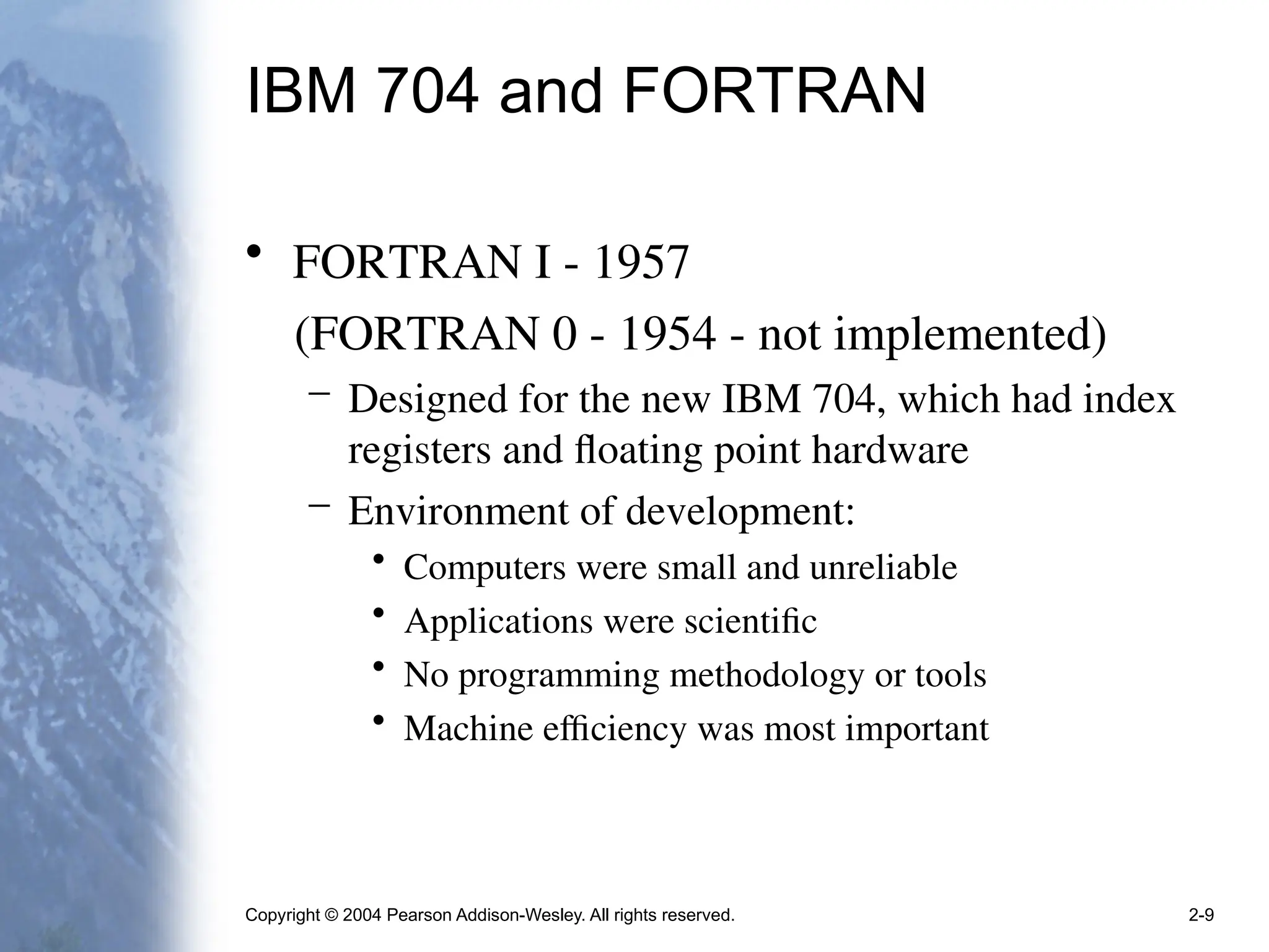 Copyright © 2004 Pearson Addison-Wesley. All rights reserved. 2-9
IBM 704 and FORTRAN
• FORTRAN I - 1957
(FORTRAN 0 - 1954 - not implemented)
– Designed for the new IBM 704, which had index
registers and floating point hardware
– Environment of development:
• Computers were small and unreliable
• Applications were scientific
• No programming methodology or tools
• Machine efficiency was most important
 