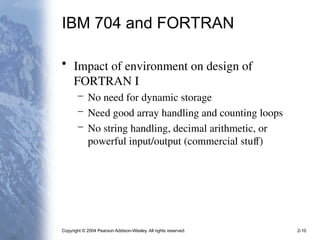 Copyright © 2004 Pearson Addison-Wesley. All rights reserved. 2-10
IBM 704 and FORTRAN
• Impact of environment on design of
FORTRAN I
– No need for dynamic storage
– Need good array handling and counting loops
– No string handling, decimal arithmetic, or
powerful input/output (commercial stuff)
 