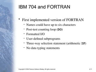 Copyright © 2004 Pearson Addison-Wesley. All rights reserved. 2-11
IBM 704 and FORTRAN
• First implemented version of FORTRAN
– Names could have up to six characters
– Post-test counting loop (DO)
– Formatted I/O
– User-defined subprograms
– Three-way selection statement (arithmetic IF)
– No data typing statements
 