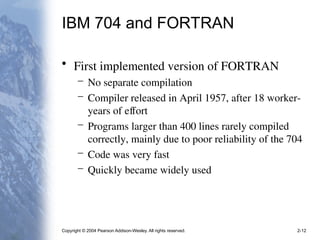 Copyright © 2004 Pearson Addison-Wesley. All rights reserved. 2-12
IBM 704 and FORTRAN
• First implemented version of FORTRAN
– No separate compilation
– Compiler released in April 1957, after 18 worker-
years of effort
– Programs larger than 400 lines rarely compiled
correctly, mainly due to poor reliability of the 704
– Code was very fast
– Quickly became widely used
 