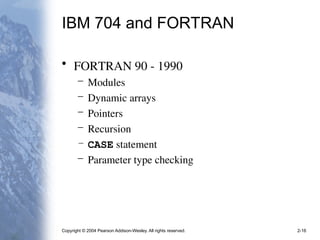 Copyright © 2004 Pearson Addison-Wesley. All rights reserved. 2-16
IBM 704 and FORTRAN
• FORTRAN 90 - 1990
– Modules
– Dynamic arrays
– Pointers
– Recursion
– CASE statement
– Parameter type checking
 