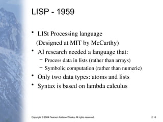 Copyright © 2004 Pearson Addison-Wesley. All rights reserved. 2-18
LISP - 1959
• LISt Processing language
(Designed at MIT by McCarthy)
• AI research needed a language that:
– Process data in lists (rather than arrays)
– Symbolic computation (rather than numeric)
• Only two data types: atoms and lists
• Syntax is based on lambda calculus
 