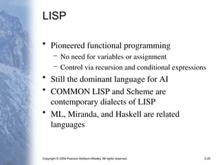 Copyright © 2004 Pearson Addison-Wesley. All rights reserved. 2-20
LISP
• Pioneered functional programming
– No need for variables or assignment
– Control via recursion and conditional expressions
• Still the dominant language for AI
• COMMON LISP and Scheme are
contemporary dialects of LISP
• ML, Miranda, and Haskell are related
languages
 