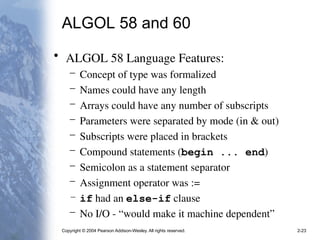 Copyright © 2004 Pearson Addison-Wesley. All rights reserved. 2-23
ALGOL 58 and 60
• ALGOL 58 Language Features:
– Concept of type was formalized
– Names could have any length
– Arrays could have any number of subscripts
– Parameters were separated by mode (in & out)
– Subscripts were placed in brackets
– Compound statements (begin ... end)
– Semicolon as a statement separator
– Assignment operator was :=
– if had an else-if clause
– No I/O - “would make it machine dependent”
 