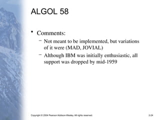 Copyright © 2004 Pearson Addison-Wesley. All rights reserved. 2-24
ALGOL 58
• Comments:
– Not meant to be implemented, but variations
of it were (MAD, JOVIAL)
– Although IBM was initially enthusiastic, all
support was dropped by mid-1959
 