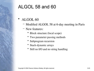 Copyright © 2004 Pearson Addison-Wesley. All rights reserved. 2-25
ALGOL 58 and 60
• ALGOL 60
– Modified ALGOL 58 at 6-day meeting in Paris
– New features:
• Block structure (local scope)
• Two parameter passing methods
• Subprogram recursion
• Stack-dynamic arrays
• Still no I/O and no string handling
 