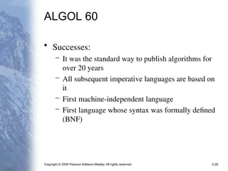 Copyright © 2004 Pearson Addison-Wesley. All rights reserved. 2-26
ALGOL 60
• Successes:
– It was the standard way to publish algorithms for
over 20 years
– All subsequent imperative languages are based on
it
– First machine-independent language
– First language whose syntax was formally defined
(BNF)
 
