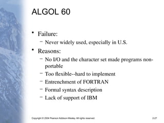 Copyright © 2004 Pearson Addison-Wesley. All rights reserved. 2-27
ALGOL 60
• Failure:
– Never widely used, especially in U.S.
• Reasons:
– No I/O and the character set made programs non-
portable
– Too flexible--hard to implement
– Entrenchment of FORTRAN
– Formal syntax description
– Lack of support of IBM
 