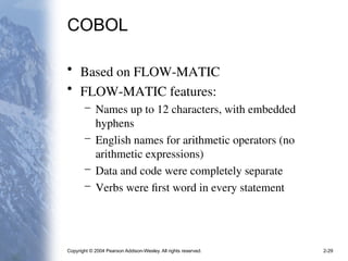Copyright © 2004 Pearson Addison-Wesley. All rights reserved. 2-29
COBOL
• Based on FLOW-MATIC
• FLOW-MATIC features:
– Names up to 12 characters, with embedded
hyphens
– English names for arithmetic operators (no
arithmetic expressions)
– Data and code were completely separate
– Verbs were first word in every statement
 