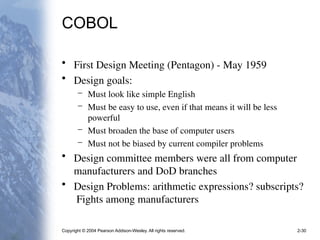 Copyright © 2004 Pearson Addison-Wesley. All rights reserved. 2-30
COBOL
• First Design Meeting (Pentagon) - May 1959
• Design goals:
– Must look like simple English
– Must be easy to use, even if that means it will be less
powerful
– Must broaden the base of computer users
– Must not be biased by current compiler problems
• Design committee members were all from computer
manufacturers and DoD branches
• Design Problems: arithmetic expressions? subscripts?
Fights among manufacturers
 