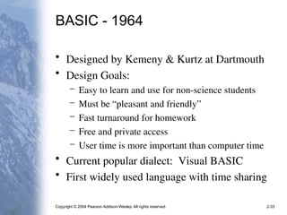 Copyright © 2004 Pearson Addison-Wesley. All rights reserved. 2-33
BASIC - 1964
• Designed by Kemeny & Kurtz at Dartmouth
• Design Goals:
– Easy to learn and use for non-science students
– Must be “pleasant and friendly”
– Fast turnaround for homework
– Free and private access
– User time is more important than computer time
• Current popular dialect: Visual BASIC
• First widely used language with time sharing
 