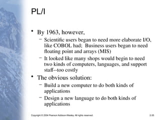 Copyright © 2004 Pearson Addison-Wesley. All rights reserved. 2-35
PL/I
• By 1963, however,
– Scientific users began to need more elaborate I/O,
like COBOL had; Business users began to need
floating point and arrays (MIS)
– It looked like many shops would begin to need
two kinds of computers, languages, and support
staff--too costly
• The obvious solution:
– Build a new computer to do both kinds of
applications
– Design a new language to do both kinds of
applications
 