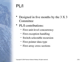 Copyright © 2004 Pearson Addison-Wesley. All rights reserved. 2-36
PL/I
• Designed in five months by the 3 X 3
Committee
• PL/I contributions:
– First unit-level concurrency
– First exception handling
– Switch-selectable recursion
– First pointer data type
– First array cross sections
 