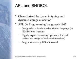 Copyright © 2004 Pearson Addison-Wesley. All rights reserved. 2-38
APL and SNOBOL
• Characterized by dynamic typing and
dynamic storage allocation
• APL (A Programming Language) 1962
– Designed as a hardware description language (at
IBM by Ken Iverson)
– Highly expressive (many operators, for both
scalars and arrays of various dimensions)
– Programs are very difficult to read
 