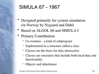 Copyright © 2004 Pearson Addison-Wesley. All rights reserved. 2-40
SIMULA 67 - 1967
• Designed primarily for system simulation
(in Norway by Nygaard and Dahl)
• Based on ALGOL 60 and SIMULA I
• Primary Contribution:
– Co-routines - a kind of subprogram
– Implemented in a structure called a class
– Classes are the basis for data abstraction
– Classes are structures that include both local data and
functionality
– Objects and inheritance
 