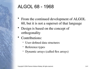Copyright © 2004 Pearson Addison-Wesley. All rights reserved. 2-41
ALGOL 68 - 1968
• From the continued development of ALGOL
60, but it is not a superset of that language
• Design is based on the concept of
orthogonality
• Contributions:
– User-defined data structures
– Reference types
– Dynamic arrays (called flex arrays)
 