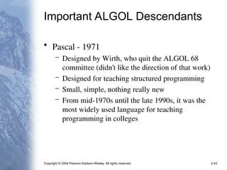 Copyright © 2004 Pearson Addison-Wesley. All rights reserved. 2-43
Important ALGOL Descendants
• Pascal - 1971
– Designed by Wirth, who quit the ALGOL 68
committee (didn't like the direction of that work)
– Designed for teaching structured programming
– Small, simple, nothing really new
– From mid-1970s until the late 1990s, it was the
most widely used language for teaching
programming in colleges
 