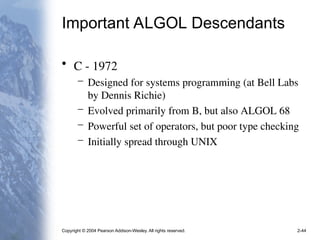 Copyright © 2004 Pearson Addison-Wesley. All rights reserved. 2-44
Important ALGOL Descendants
• C - 1972
– Designed for systems programming (at Bell Labs
by Dennis Richie)
– Evolved primarily from B, but also ALGOL 68
– Powerful set of operators, but poor type checking
– Initially spread through UNIX
 