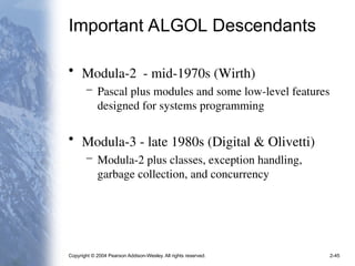 Copyright © 2004 Pearson Addison-Wesley. All rights reserved. 2-45
Important ALGOL Descendants
• Modula-2 - mid-1970s (Wirth)
– Pascal plus modules and some low-level features
designed for systems programming
• Modula-3 - late 1980s (Digital & Olivetti)
– Modula-2 plus classes, exception handling,
garbage collection, and concurrency
 