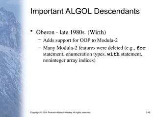 Copyright © 2004 Pearson Addison-Wesley. All rights reserved. 2-46
Important ALGOL Descendants
• Oberon - late 1980s (Wirth)
– Adds support for OOP to Modula-2
– Many Modula-2 features were deleted (e.g., for
statement, enumeration types, with statement,
noninteger array indices)
 