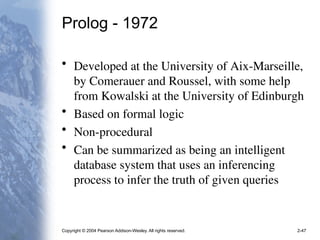Copyright © 2004 Pearson Addison-Wesley. All rights reserved. 2-47
Prolog - 1972
• Developed at the University of Aix-Marseille,
by Comerauer and Roussel, with some help
from Kowalski at the University of Edinburgh
• Based on formal logic
• Non-procedural
• Can be summarized as being an intelligent
database system that uses an inferencing
process to infer the truth of given queries
 