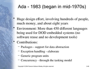 Copyright © 2004 Pearson Addison-Wesley. All rights reserved. 2-48
Ada - 1983 (began in mid-1970s)
• Huge design effort, involving hundreds of people,
much money, and about eight years
• Environment: More than 450 different languages
being used for DOD embedded systems (no
software reuse and no development tools)
• Contributions:
– Packages - support for data abstraction
– Exception handling - elaborate
– Generic program units
– Concurrency - through the tasking model
 