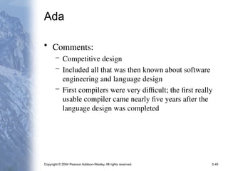 Copyright © 2004 Pearson Addison-Wesley. All rights reserved. 2-49
Ada
• Comments:
– Competitive design
– Included all that was then known about software
engineering and language design
– First compilers were very difficult; the first really
usable compiler came nearly five years after the
language design was completed
 