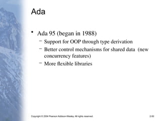 Copyright © 2004 Pearson Addison-Wesley. All rights reserved. 2-50
Ada
• Ada 95 (began in 1988)
– Support for OOP through type derivation
– Better control mechanisms for shared data (new
concurrency features)
– More flexible libraries
 
