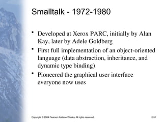 Copyright © 2004 Pearson Addison-Wesley. All rights reserved. 2-51
Smalltalk - 1972-1980
• Developed at Xerox PARC, initially by Alan
Kay, later by Adele Goldberg
• First full implementation of an object-oriented
language (data abstraction, inheritance, and
dynamic type binding)
• Pioneered the graphical user interface
everyone now uses
 