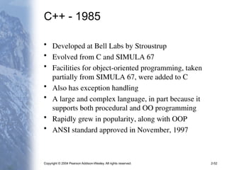 Copyright © 2004 Pearson Addison-Wesley. All rights reserved. 2-52
C++ - 1985
• Developed at Bell Labs by Stroustrup
• Evolved from C and SIMULA 67
• Facilities for object-oriented programming, taken
partially from SIMULA 67, were added to C
• Also has exception handling
• A large and complex language, in part because it
supports both procedural and OO programming
• Rapidly grew in popularity, along with OOP
• ANSI standard approved in November, 1997
 