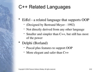 Copyright © 2004 Pearson Addison-Wesley. All rights reserved. 2-53
C++ Related Languages
• Eiffel - a related language that supports OOP
– (Designed by Bertrand Meyer - 1992)
– Not directly derived from any other language
– Smaller and simpler than C++, but still has most
of the power
• Delphi (Borland)
– Pascal plus features to support OOP
– More elegant and safer than C++
 