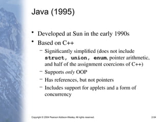 Copyright © 2004 Pearson Addison-Wesley. All rights reserved. 2-54
Java (1995)
• Developed at Sun in the early 1990s
• Based on C++
– Significantly simplified (does not include
struct, union, enum, pointer arithmetic,
and half of the assignment coercions of C++)
– Supports only OOP
– Has references, but not pointers
– Includes support for applets and a form of
concurrency
 