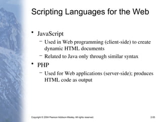 Copyright © 2004 Pearson Addison-Wesley. All rights reserved. 2-55
Scripting Languages for the Web
• JavaScript
– Used in Web programming (client-side) to create
dynamic HTML documents
– Related to Java only through similar syntax
• PHP
– Used for Web applications (server-side); produces
HTML code as output
 