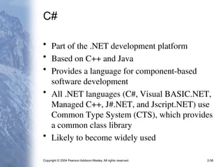 Copyright © 2004 Pearson Addison-Wesley. All rights reserved. 2-56
C#
• Part of the .NET development platform
• Based on C++ and Java
• Provides a language for component-based
software development
• All .NET languages (C#, Visual BASIC.NET,
Managed C++, J#.NET, and Jscript.NET) use
Common Type System (CTS), which provides
a common class library
• Likely to become widely used
 