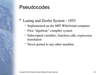 Copyright © 2004 Pearson Addison-Wesley. All rights reserved. 2-8
Pseudocodes
• Laning and Zierler System - 1953
– Implemented on the MIT Whirlwind computer
– First "algebraic" compiler system
– Subscripted variables, function calls, expression
translation
– Never ported to any other machine
 