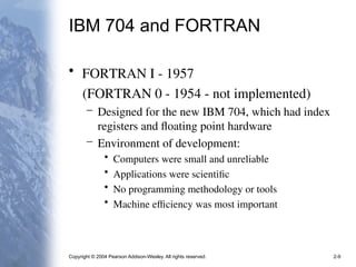Copyright © 2004 Pearson Addison-Wesley. All rights reserved. 2-9
IBM 704 and FORTRAN
• FORTRAN I - 1957
(FORTRAN 0 - 1954 - not implemented)
– Designed for the new IBM 704, which had index
registers and floating point hardware
– Environment of development:
• Computers were small and unreliable
• Applications were scientific
• No programming methodology or tools
• Machine efficiency was most important
 