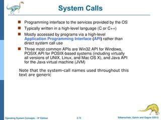 2.13 Silberschatz, Galvin and Gagne ©2013
Operating System Concepts – 9th
Edition
System Calls
 Programming interface to the services provided by the OS
 Typically written in a high-level language (C or C++)
 Mostly accessed by programs via a high-level
Application Programming Interface (API) rather than
direct system call use
 Three most common APIs are Win32 API for Windows,
POSIX API for POSIX-based systems (including virtually
all versions of UNIX, Linux, and Mac OS X), and Java API
for the Java virtual machine (JVM)
Note that the system-call names used throughout this
text are generic
 