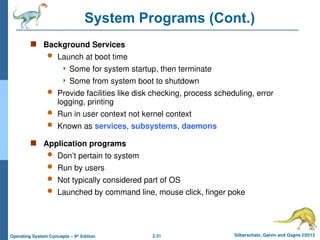 2.31 Silberschatz, Galvin and Gagne ©2013
Operating System Concepts – 9th
Edition
System Programs (Cont.)
 Background Services
 Launch at boot time
 Some for system startup, then terminate
 Some from system boot to shutdown
 Provide facilities like disk checking, process scheduling, error
logging, printing
 Run in user context not kernel context
 Known as services, subsystems, daemons
 Application programs
 Don’t pertain to system
 Run by users
 Not typically considered part of OS
 Launched by command line, mouse click, finger poke
 