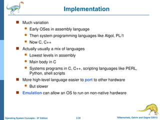 2.34 Silberschatz, Galvin and Gagne ©2013
Operating System Concepts – 9th
Edition
Implementation
 Much variation
 Early OSes in assembly language
 Then system programming languages like Algol, PL/1
 Now C, C++
 Actually usually a mix of languages
 Lowest levels in assembly
 Main body in C
 Systems programs in C, C++, scripting languages like PERL,
Python, shell scripts
 More high-level language easier to port to other hardware
 But slower
 Emulation can allow an OS to run on non-native hardware
 