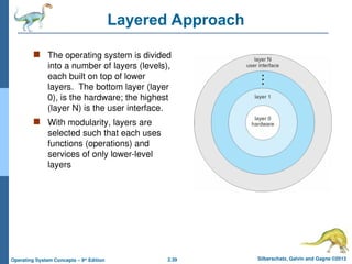 2.39 Silberschatz, Galvin and Gagne ©2013
Operating System Concepts – 9th
Edition
Layered Approach
 The operating system is divided
into a number of layers (levels),
each built on top of lower
layers. The bottom layer (layer
0), is the hardware; the highest
(layer N) is the user interface.
 With modularity, layers are
selected such that each uses
functions (operations) and
services of only lower-level
layers
 
