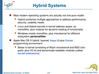 2.44 Silberschatz, Galvin and Gagne ©2013
Operating System Concepts – 9th
Edition
Hybrid Systems
 Most modern operating systems are actually not one pure model
 Hybrid combines multiple approaches to address performance,
security, usability needs
 Linux and Solaris kernels in kernel address space, so
monolithic, plus modular for dynamic loading of functionality
 Windows mostly monolithic, plus microkernel for different
subsystem personalities
 Apple Mac OS X hybrid, layered, Aqua UI plus Cocoa
programming environment
 Below is kernel consisting of Mach microkernel and BSD Unix
parts, plus I/O kit and dynamically loadable modules (called
kernel extensions)
 