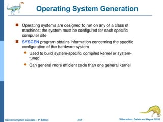 2.53 Silberschatz, Galvin and Gagne ©2013
Operating System Concepts – 9th
Edition
Operating System Generation
 Operating systems are designed to run on any of a class of
machines; the system must be configured for each specific
computer site
 SYSGEN program obtains information concerning the specific
configuration of the hardware system
 Used to build system-specific compiled kernel or system-
tuned
 Can general more efficient code than one general kernel
 