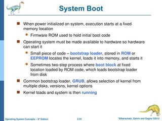2.54 Silberschatz, Galvin and Gagne ©2013
Operating System Concepts – 9th
Edition
System Boot
 When power initialized on system, execution starts at a fixed
memory location
 Firmware ROM used to hold initial boot code
 Operating system must be made available to hardware so hardware
can start it
 Small piece of code – bootstrap loader, stored in ROM or
EEPROM locates the kernel, loads it into memory, and starts it
 Sometimes two-step process where boot block at fixed
location loaded by ROM code, which loads bootstrap loader
from disk
 Common bootstrap loader, GRUB, allows selection of kernel from
multiple disks, versions, kernel options
 Kernel loads and system is then running
 