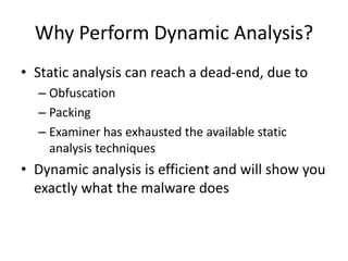 Why Perform Dynamic Analysis?
• Static analysis can reach a dead-end, due to
– Obfuscation
– Packing
– Examiner has exhausted the available static
analysis techniques
• Dynamic analysis is efficient and will show you
exactly what the malware does
 