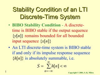 Copyright © 2001, S. K. Mitra
1
Stability Condition of an LTI
Stability Condition of an LTI
Discrete-Time System
Discrete-Time System
• BIBO Stability Condition - A discrete-
time is BIBO stable if the output sequence
{y[n]} remains bounded for all bounded
input sequence {x[n]}
• An LTI discrete-time system is BIBO stable
if and only if its impulse response sequence
{h[n]} is absolutely summable, i.e.
∞
<
= ∑
∞
−∞
=
n
n
h ]
[
S
 