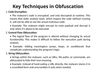 Key Techniques in Obfuscation
1. Code Encryption:
• The malware’s code is encrypted, and only decrypted at runtime. This
means that static analysis tools, which inspect the code without running
it, will not be able to see the actual malicious code.
• Example: The malware might encrypt its main payload and decrypt it
only when it’s about to be executed.
2. Control Flow Obfuscation:
• The logical flow of the program is altered without changing its actual
functionality. This makes it difficult to follow the execution path during
analysis.
• Example: Adding meaningless jumps, loops, or conditionals that
complicate understanding the program’s logic.
3. String Obfuscation:
• Strings within the malware, such as URLs, file paths, or commands, are
obfuscated to hide their true meaning.
• Example: Instead of hard-coding a URL directly, the malware stores it in
a scrambled form and unscrambles it only when needed.
 